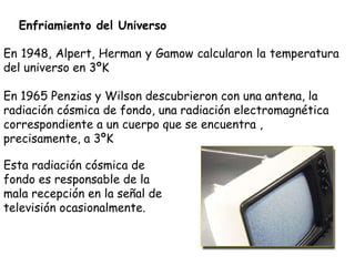 Enfriamiento del Universo En 1948, Alpert, Herman y Gamow calcularon la temperatura del universo en 3ºK En 1965 Penzias y Wilson descubrieron con una antena, la radiación cósmica de fondo, una radiación electromagnética correspondiente a un cuerpo que se encuentra , precisamente, a 3ºK Esta radiación cósmica de fondo es responsable de la mala recepción en la señal de televisión ocasionalmente. 
