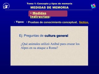 Tema 1: Concepto y tipos de memoria
            MEDIDAS DE MEMORIA
           • Medidas
           indirectas :
- Tipos: • Pruebas de conocimiento conceptual, fáctico,.
                                               fáctico



   Ej: Preguntas de cultura general

    ¿Qué animales utilizó Aníbal para cruzar los
    Alpes en su ataque a Roma?
 