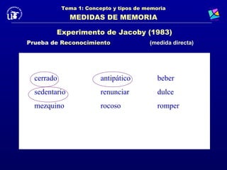 Tema 1: Concepto y tipos de memoria
               MEDIDAS DE MEMORIA

         Experimento de Jacoby (1983)
Prueba de Reconocimiento                 (medida directa)




  cerrado                antipático         beber
  sedentario             renunciar          dulce
  mezquino               rocoso             romper
 