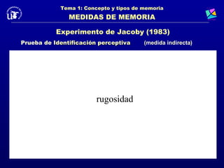 Tema 1: Concepto y tipos de memoria
               MEDIDAS DE MEMORIA

           Experimento de Jacoby (1983)
Prueba de Identificación perceptiva     (medida indirecta)




                        rugosidad
 