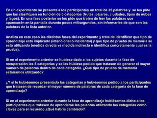 En un experimento se presenta a los participantes un total de 25 palabras y se les pide
que las clasifiquen en función de 5 categorías (frutas, pájaros, ciudades, tipos de nubes
y lagos). En una fase posterior se les pide que traten de leer las palabras que
aparecerán en la pantalla durante pocos milisegundos, sin informarles de que son las
palabras de la lista anterior.

Analiza en este caso las distintas fases del experimento y trata de identificar que tipo de
aprendizaje está implicado (intencional o incidental) y que tipo de prueba de memoria se
está utilizando (medida directa vs medida indirecta e identifica concretamente cual es la
prueba).

Si en el experimento anterior se hubiese dado a los sujetos durante la fase de
recuperación las 5 categorías y se les hubiese pedido que tratasen de generar el mayor
número de palabras dentro de cada categoría. ¿Qué tipo de prueba de memoria
estaríamos utilizando?.

¿Y si le hubiésemos presentado las categorías y hubiésemos pedido a los participantes
que tratasen de recordar el mayor número de palabras de cada categoría de la fase de
aprendizaje?

Si en el experimento anterior durante la fase de aprendizaje hubiésemos dicho a los
participantes que tratasen de aprenderse las palabras utilizando las categorías como
claves para el recuerdo ¿Qué habría cambiado?
 