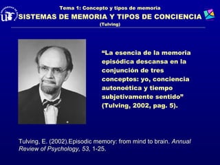 Tema 1: Concepto y tipos de memoria
SISTEMAS DE MEMORIA Y TIPOS DE CONCIENCIA
                             (Tulving)




                             “La esencia de la memoria
                             episódica descansa en la
                             conjunción de tres
                             conceptos: yo, conciencia
                             autonoética y tiempo
                             subjetivamente sentido”
                             (Tulving, 2002, pag. 5).




Tulving, E. (2002).Episodic memory: from mind to brain. Annual
Review of Psychology, 53, 1-25.
 