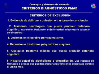 Concepto y sistemas de memoria
            CRITERIOS DIAGNÓSTICOS PMAE

                  CRITERIOS DE EXCLUSIÓN
1. Evidencia de delirium, confusión o trastorno de conciencia.
                                                   conciencia

 2. Trastorno neurológico que pueda producir deterioro
cognitivo: Alzheimer, Parkinson o Enfermedad infecciosa o vascular
en el cerebro.

3. Lesiones en el cerebro por traumatismo.

4. Depresión o trastornos psiquiátricos mayores.

5. Cualquier trastorno médico que pueda producir deterioro
cognitivo.
cognitivo

6. Historia actual de alcoholismo o drogadicción. Uso reciente de
fármacos o drogas que puedan afectar a las funciones cognitivas durante
el último mes.
 