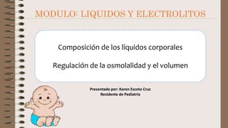 MODULO: LIQUIDOS Y ELECTROLITOS
Presentado por: Karen Escoto Cruz
Residente de Pediatría
Composición de los líquidos corporales
Regulación de la osmolalidad y el volumen
 