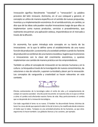 Innovación significa literalmente "novedad" o "renovación". La palabra
proviene del latín innovare. Asimismo, en el uso coloquial y general, el
concepto se utiliza de manera específica en el sentido de nuevas propuestas,
inventos y su implementación económica. En el sentido estricto, en cambio, se
dice que de las ideas solo pueden resultar innovaciones luego de que ellas se
implementan como nuevos productos, servicios o procedimientos, que
realmente encuentran una aplicación exitosa, imponiéndose en el mercado a
través de la difusión.
En economía, fue quien introdujo este concepto en su teoría de las
innovaciones en la que lo define como el establecimiento de una nueva
función deproducción.La economía y la sociedad cambian cuando los factores
deproducciónsecombinan deuna manera novedosa.Sugierequeinvenciones
e innovaciones son la clave del crecimiento económico, y quienes
implementan ese cambio de manera práctica son los emprendedores.
También se utiliza el concepto de innovación en las ciencias humanas y en la
cultura. La búsqueda a través de la investigación de nuevos conocimientos, las
soluciones o vías de solución, suponen curiosidad y placer por la renovación.
Los conceptos de vanguardia y creatividad se hacen relevantes en este
contexto.
SUBTEMA 2 CAMBIO TÉCNOLOGICO
Efectos contrastantes de la tecnología sobre el estilo de vida y el comportamiento de
compra en nuestra sociedad. Una discusión recurrente en nuestros días es la que se refiere
a cómo el cambio está afectando nuestra forma de vida. Muy particularmente el cambio
que se desprende de la innovación tecnológica.
Con toda seguridad el tema no es nuevo. El hombre ha desarrollado formas distintas de
hacer las cosas desde que apareció sobre la faz de la tierra y ha modificado desde entonces
el medio que le rodea. Tampoco es una actividad privativa de los humanos, ya que otros
organismos lo hacen también. Los glóbulos blancos y los castores, por ejemplo.
4
 