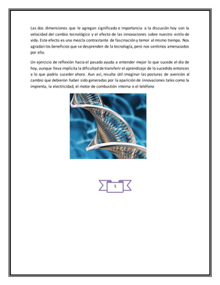 Las dos dimensiones que le agregan significado e importancia a la discusión hoy son la
velocidad del cambio tecnológico y el efecto de las innovaciones sobre nuestro estilo de
vida. Este efecto es una mezcla contrastante de fascinación y temor al mismo tiempo. Nos
agradan los beneficios que se desprenden de la tecnología, pero nos sentimos amenazados
por ella.
Un ejercicio de reflexión hacia el pasado ayuda a entender mejor lo que sucede el día de
hoy, aunque lleva implícita la dificultad de transferir el aprendizaje de lo sucedido entonces
a lo que podría suceder ahora. Aun así, resulta útil imaginar las posturas de aversión al
cambio que debieron haber sido generadas por la aparición de innovaciones tales como la
imprenta, la electricidad, el motor de combustión interna o el teléfono
5
 