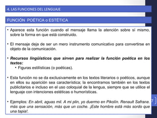 4. LAS FUNCIONES DEL LENGUAJE
FUNCIÓN POÉTICA o ESTÉTICA
• Aparece esta función cuando el mensaje llama la atención sobre sí mismo,
sobre la forma en que está construido.
• El mensaje deja de ser un mero instrumento comunicativo para convertirse en
objeto de la comunicación.
• Recursos lingüísticos que sirven para realizar la función poética en los
textos:
• Figuras estilísticas (o poéticas).
• Esta función no se da exclusivamente en los textos literarios o poéticos, aunque
en ellos su aparición sea característica; la encontramos también en los textos
publicitarios e incluso en el uso coloquial de la lengua, siempre que se utilice el
lenguaje con intenciones estéticas o humorísticas.
• Ejemplos: En abril, aguas mil. A mi plin, yo duermo en Pikolín. Renault Safrane:
más que una sensación, más que un coche. ¡Este hombre está más sordo que
una tapia!.
47
 
