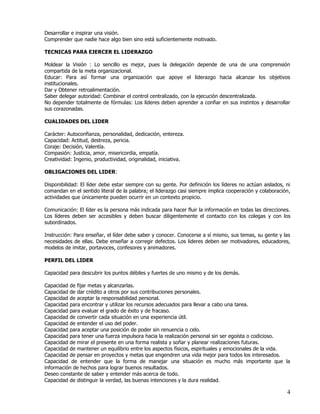 Desarrollar e inspirar una visión.
Comprender que nadie hace algo bien sino está suficientemente motivado.

TECNICAS PARA EJERCER EL LIDERAZGO

Moldear la Visión : Lo sencillo es mejor, pues la delegación depende de una de una comprensión
compartida de la meta organizacional.
Educar: Para así formar una organización que apoye el liderazgo hacia alcanzar los objetivos
institucionales.
Dar y Obtener retroalimentación.
Saber delegar autoridad: Combinar el control centralizado, con la ejecución descentralizada.
No depender totalmente de fórmulas: Los líderes deben aprender a confiar en sus instintos y desarrollar
sus corazonadas.

CUALIDADES DEL LIDER

Carácter: Autoconfianza, personalidad, dedicación, entereza.
Capacidad: Actitud, destreza, pericia.
Coraje: Decisión, Valentía.
Compasión: Justicia, amor, misericordia, empatía.
Creatividad: Ingenio, productividad, originalidad, iniciativa.

OBLIGACIONES DEL LIDER:

Disponibilidad: El líder debe estar siempre con su gente. Por definición los líderes no actúan aislados, ni
comandan en el sentido literal de la palabra; el liderazgo casi siempre implica cooperación y colaboración,
actividades que únicamente pueden ocurrir en un contexto propicio.

Comunicación: El líder es la persona más indicada para hacer fluir la información en todas las direcciones.
Los líderes deben ser accesibles y deben buscar diligentemente el contacto con los colegas y con los
subordinados.

Instrucción: Para enseñar, el líder debe saber y conocer. Conocerse a sí mismo, sus temas, su gente y las
necesidades de ellas. Debe enseñar a corregir defectos. Los lideres deben ser motivadores, educadores,
modelos de imitar, portavoces, confesores y animadores.

PERFIL DEL LIDER

Capacidad para descubrir los puntos débiles y fuertes de uno mismo y de los demás.

Capacidad de fijar metas y alcanzarlas.
Capacidad de dar crédito a otros por sus contribuciones personales.
Capacidad de aceptar la responsabilidad personal.
Capacidad para encontrar y utilizar los recursos adecuados para llevar a cabo una tarea.
Capacidad para evaluar el grado de éxito y de fracaso.
Capacidad de convertir cada situación en una experiencia útil.
Capacidad de entender el uso del poder.
Capacidad para aceptar una posición de poder sin renuencia o celo.
Capacidad para tener una fuerza impulsora hacia la realización personal sin ser egoísta o codicioso.
Capacidad de mirar el presente en una forma realista y soñar y planear realizaciones futuras.
Capacidad de mantener un equilibrio entre los aspectos físicos, espirituales y emocionales de la vida.
Capacidad de pensar en proyectos y metas que engendren una vida mejor para todos los interesados.
Capacidad de entender que la forma de manejar una situación es mucho más importante que la
información de hechos para lograr buenos resultados.
Deseo constante de saber y entender más acerca de todo.
Capacidad de distinguir la verdad, las buenas intenciones y la dura realidad.

                                                                                                         4
 