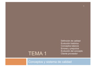 1

TEMA 1

Definición de calidad
Evolución histórica
Conceptos básicos
Errores y prejuicios
Evolución del concepto
Cliente proveedor

Conceptos y sistema de calidad

 