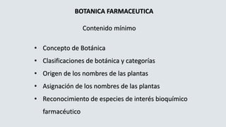 BOTANICA FARMACEUTICA
Contenido mínimo
• Concepto de Botánica
• Clasificaciones de botánica y categorías
• Origen de los nombres de las plantas
• Asignación de los nombres de las plantas
• Reconocimiento de especies de interés bioquímico
farmacéutico
 