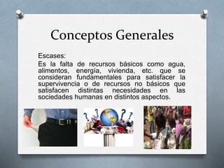 Conceptos Generales
Escases:
Es la falta de recursos básicos como agua,
alimentos, energía, vivienda, etc. que se
consideran fundamentales para satisfacer la
supervivencia o de recursos no básicos que
satisfacen distintas necesidades en las
sociedades humanas en distintos aspectos.
 