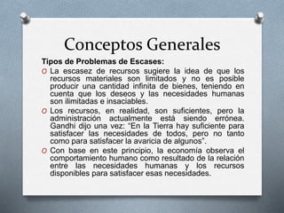 Conceptos Generales
Tipos de Problemas de Escases:
O La escasez de recursos sugiere la idea de que los
recursos materiales son limitados y no es posible
producir una cantidad infinita de bienes, teniendo en
cuenta que los deseos y las necesidades humanas
son ilimitadas e insaciables.
O Los recursos, en realidad, son suficientes, pero la
administración actualmente está siendo errónea.
Gandhi dijo una vez: “En la Tierra hay suficiente para
satisfacer las necesidades de todos, pero no tanto
como para satisfacer la avaricia de algunos”.
O Con base en este principio, la economía observa el
comportamiento humano como resultado de la relación
entre las necesidades humanas y los recursos
disponibles para satisfacer esas necesidades.
 