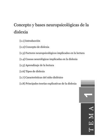 Concepto y bases neuropsicológicas de la
dislexia
[1.1] Introducción
[1.2] Concepto de dislexia
[1.3] Factores neuropsicológicos implicados en la lectura
[1.4] Causas neurológicas implicadas en la dislexia
[1.5] Aprendizaje de la lectura
[1.6] Tipos de dislexia
[1.7] Características del niño disléxico
[1.8] Principales teorías explicativas de la dislexia
TEMA
 
