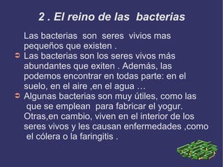 2 . El reino de las bacterias

➲

➲

Las bacterias son seres vivios mas
pequeños que existen .
Las bacterias son los seres vivos más
abundantes que exiten . Además, las
podemos encontrar en todas parte: en el
suelo, en el aire ,en el agua …
Algunas bacterias son muy útiles, como las
que se emplean para fabricar el yogur.
Otras,en cambio, viven en el interior de los
seres vivos y les causan enfermedades ,como
el cólera o la faringitis .

 