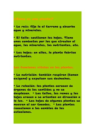 ¿Cómo es una planta?

º La raíz: fija la al terreno y absorbe
agua y minerales.

º El tallo: sostienen las hojas. Tiene
unos conductos por los que circulan el
agua, los minerales, los nutrientes, etc.

º Las hojas: en ellas, la planta fabrica
nutrientes.


Las funciones vitales en las plantas.

º La nutrición: también respiran (toman
oxígeno) y expulsan sus deshechos.

º La relación: las plantas carecen de
órganos de los sentidos y no se
desplazan. º Los tallos, las ramas y las
hojas crecen o se orientan en dirección a
la luz. º Las hojas de algunas plantas se
mueven al ser tocadas. º Las plantas
reaccionan a los cambios de las
estaciones.
 