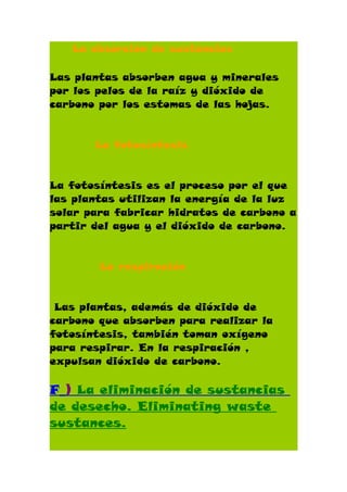 La absorción de sustancias

Las plantas absorben agua y minerales
por los pelos de la raíz y dióxido de
carbono por los estomas de las hojas.


       La fotosíntesis


La fotosíntesis es el proceso por el que
las plantas utilizan la energía de la luz
solar para fabricar hidratos de carbono a
partir del agua y el dióxido de carbono.


        La respiración


 Las plantas, además de dióxido de
carbono que absorben para realizar la
fotosíntesis, también toman oxígeno
para respirar. En la respiración ,
expulsan dióxido de carbono.

F_) La eliminación de sustancias
de desecho. Eliminating waste
sustances.
 
