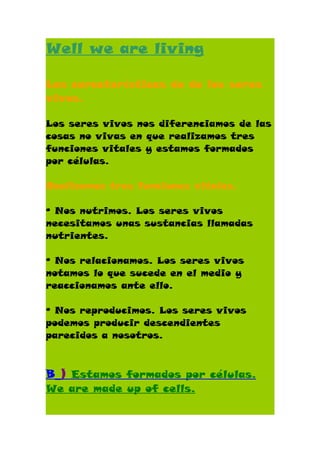 Well we are living

Las características de de los seres
vivos.

Los seres vivos nos diferenciamos de las
cosas no vivas en que realizamos tres
funciones vitales y estamos formados
por células.

Realizamos tres funciones vitales.

º Nos nutrimos. Los seres vivos
necesitamos unas sustancias llamadas
nutrientes.

º Nos relacionamos. Los seres vivos
notamos lo que sucede en el medio y
reaccionamos ante ello.

º Nos reproducimos. Los seres vivos
podemos producir descendientes
parecidos a nosotros.



B_) Estamos formados por células.
We are made up of cells.
 