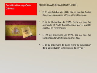 Constitución española
Génesis
FECHAS CLAVES DE LA CONSTITUCIÓN :
• El 31 de Octubre de 1978, día en que las Cortes
Generales aprobaron el Texto Constitucional.
• El 6 de Diciembre de 1978, fecha en que fue
ratificado el Texto Constitucional por el pueblo
español en referéndum.
• El 27 de Diciembre de 1978, día en que fue
sancionada la Constitución por el Rey.
• El 29 de Diciembre de 1978, fecha de publicación
de la Constitución y de su entrada en vigor
 