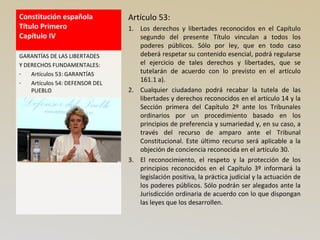 Constitución española
Título Primero
Capítulo IV
Artículo 53:
1. Los derechos y libertades reconocidos en el Capítulo
segundo del presente Título vinculan a todos los
poderes públicos. Sólo por ley, que en todo caso
deberá respetar su contenido esencial, podrá regularse
el ejercicio de tales derechos y libertades, que se
tutelarán de acuerdo con lo previsto en el artículo
161.1 a).
2. Cualquier ciudadano podrá recabar la tutela de las
libertades y derechos reconocidos en el artículo 14 y la
Sección primera del Capítulo 2º ante los Tribunales
ordinarios por un procedimiento basado en los
principios de preferencia y sumariedad y, en su caso, a
través del recurso de amparo ante el Tribunal
Constitucional. Este último recurso será aplicable a la
objeción de conciencia reconocida en el artículo 30.
3. El reconocimiento, el respeto y la protección de los
principios reconocidos en el Capítulo 3º informará la
legislación positiva, la práctica judicial y la actuación de
los poderes públicos. Sólo podrán ser alegados ante la
Jurisdicción ordinaria de acuerdo con lo que dispongan
las leyes que los desarrollen.
GARANTÍAS DE LAS LIBERTADES
Y DERECHOS FUNDAMENTALES:
- Artículos 53: GARANTÍAS
- Artículos 54: DEFENSOR DEL
PUEBLO
 