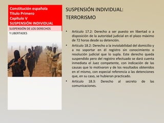 Constitución española
Título Primero
Capítulo V
SUSPENSIÓN INDIVIDUAL
SUSPENSIÓN INDIVIDUAL:
TERRORISMO
• Artículo 17.2: Derecho a ser puesto en libertad o a
disposición de la autoridad judicial en el plazo máximo
de 72 horas desde su detención.
• Artículo 18.2: Derecho a la inviolabilidad del domicilio y
a no soportar en él registro sin conocimiento o
resolución judicial que lo supla. Este derecho queda
suspendido pero del registro efectuado se dará cuenta
inmediata el Juez competente, con indicación de las
causas que lo motivaron y de los resultados obtenidos
en el mismo, con especial referencia a las detenciones
que, en su caso, se hubieran practicado.
• Artículo 18.3: Derecho al secreto de las
comunicaciones.
SUSPENSIÓN DE LOS DERECHOS
Y LIBERTADES
 