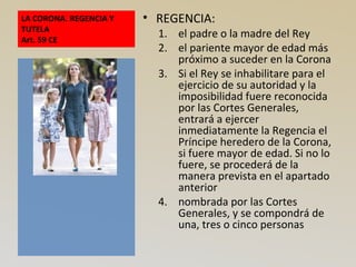 LA CORONA. REGENCIA Y
TUTELA
Art. 59 CE
• REGENCIA:
1. el padre o la madre del Rey
2. el pariente mayor de edad más
próximo a suceder en la Corona
3. Si el Rey se inhabilitare para el
ejercicio de su autoridad y la
imposibilidad fuere reconocida
por las Cortes Generales,
entrará a ejercer
inmediatamente la Regencia el
Príncipe heredero de la Corona,
si fuere mayor de edad. Si no lo
fuere, se procederá de la
manera prevista en el apartado
anterior
4. nombrada por las Cortes
Generales, y se compondrá de
una, tres o cinco personas
 