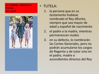 LA CORONA. REGENCIA Y
TUTELA
Art. Ce CE
• TUTELA:
1. la persona que en su
testamento hubiese
nombrado el Rey difunto,
siempre que sea mayor de
edad y español de nacimiento
2. el padre o la madre, mientras
permanezcan viudos
3. en su defecto, lo nombrarán
las Cortes Generales, pero no
podrán acumularse los cargos
de Regente y de tutor sino en
el padre, madre o
ascendientes directos del Rey
 