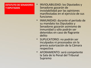 ESTATUTO DE SENADORES
Y DIPUTADOS
• INVIOLABILIDAD: los Diputados y
Senadores gozarán de
inviolabilidad por las opiniones
manifestadas en el ejercicio de sus
funciones
• INMUNIDAD: durante el período de
su mandato los Diputados y
Senadores gozarán asimismo de
inmunidad y sólo podrán ser
detenidos en caso de flagrante
delito
• SUPLICATORIO: no podrán ser
inculpados ni procesados sin la
previa autorización de la Cámara
respectiva
• AFORAMIENTO: será competente
la Sala de lo Penal del Tribunal
Supremo
 