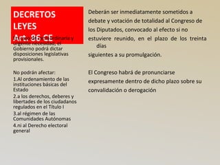 DECRETOS
LEYES
Art. 86 CE
Deberán ser inmediatamente sometidos a
debate y votación de totalidad al Congreso de
los Diputados, convocado al efecto si no
estuviere reunido, en el plazo de los treinta
días
siguientes a su promulgación.
El Congreso habrá de pronunciarse
expresamente dentro de dicho plazo sobre su
convalidación o derogación
En caso de extraordinaria y
urgente necesidad, el
Gobierno podrá dictar
disposiciones legislativas
provisionales.
No podrán afectar:
1.Al ordenamiento de las
instituciones básicas del
Estado
2.a los derechos, deberes y
libertades de los ciudadanos
regulados en el Título I
3.al régimen de las
Comunidades Autónomas
4.ni al Derecho electoral
general
 