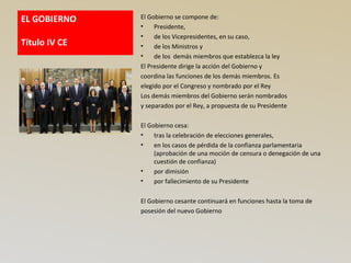 EL GOBIERNO
Título IV CE
El Gobierno se compone de:
• Presidente,
• de los Vicepresidentes, en su caso,
• de los Ministros y
• de los demás miembros que establezca la ley
El Presidente dirige la acción del Gobierno y
coordina las funciones de los demás miembros. Es
elegido por el Congreso y nombrado por el Rey
Los demás miembros del Gobierno serán nombrados
y separados por el Rey, a propuesta de su Presidente
El Gobierno cesa:
• tras la celebración de elecciones generales,
• en los casos de pérdida de la confianza parlamentaria
(aprobación de una moción de censura o denegación de una
cuestión de confianza)
• por dimisión
• por fallecimiento de su Presidente
El Gobierno cesante continuará en funciones hasta la toma de
posesión del nuevo Gobierno
 