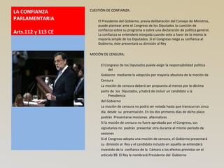 LA CONFIANZA
PARLAMENTARIA
Arts.112 y 113 CE
CUESTIÓN DE CONFIANZA:
El Presidente del Gobierno, previa deliberación del Consejo de Ministros,
puede plantear ante el Congreso de los Diputados la cuestión de
confianza sobre su programa o sobre una declaración de política general.
La confianza se entenderá otorgada cuando vote a favor de la misma la
mayoría simple de los Diputados. Si el Congreso niega su confianza al
Gobierno, éste presentará su dimisión al Rey
MOCIÓN DE CENSURA:
El Congreso de los Diputados puede exigir la responsabilidad política
del
Gobierno mediante la adopción por mayoría absoluta de la moción de
Censura
La moción de censura deberá ser propuesta al menos por la décima
parte de los Diputados, y habrá de incluir un candidato a la
Presidencia
del Gobierno
La moción de censura no podrá ser votada hasta que transcurran cinco
día desde su presentación. En los dos primeros días de dicho plazo
podrán Presentarse mociones alternativas
Si la moción de censura no fuere aprobada por el Congreso, sus
signatarios no podrán presentar otra durante el mismo período de
sesiones
Si el Congreso adopta una moción de censura, el Gobierno presentará
su dimisión al Rey y el candidato incluido en aquélla se entenderá
investido de la confianza de la Cámara a los efectos previstos en el
artículo 99. El Rey le nombrará Presidente del Gobierno
 
