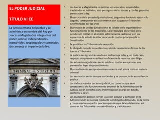 EL PODER JUDICIAL
TÍTULO VI CE
• Los Jueces y Magistrados no podrán ser separados, suspendidos,
trasladados ni jubilados, sino por alguna de las causas y con las garantías
previstas en la ley.
• El ejercicio de la potestad jurisdiccional, juzgando y haciendo ejecutar lo
juzgado, corresponde exclusivamente a los Juzgados y Tribunales
determinados por las leyes
• El principio de unidad jurisdiccional es la base de la organización y
funcionamiento de los Tribunales. La ley regulará el ejercicio de la
jurisdicción militar en el ámbito estrictamente castrense y en los
supuestos de estado de sitio, de acuerdo con los principios de la
Constitución.
• Se prohíben los Tribunales de excepción.
• Es obligado cumplir las sentencias y demás resoluciones firmes de los
Jueces y Tribunales
• La justicia será gratuita cuando así lo disponga la ley y, en todo caso,
respecto de quienes acrediten insuficiencia de recursos para litigar
• Las actuaciones judiciales serán públicas, con las excepciones que
prevean las leyes de procedimiento.
• El procedimiento será predominantemente oral, sobre todo en materia
criminal.
• Las sentencias serán siempre motivadas y se pronunciarán en audiencia
pública
• Los daños causados por error judicial, así como los que sean
consecuencia del funcionamiento anormal de la Administración de
Justicia, darán derecho a una indemnización a cargo del Estado,
conforme a la ley
• Los ciudadanos podrán ejercer la acción popular y participar en la
Administración de Justicia mediante la institución del Jurado, en la forma
y con respecto a aquellos procesos penales que la ley determine, así
como en los Tribunales consuetudinarios y tradicionales
La justicia emana del pueblo y se
administra en nombre del Rey por
Jueces y Magistrados integrantes del
poder judicial, independientes,
inamovibles, responsables y sometidos
únicamente al imperio de la ley.
 