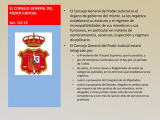 EL CONSEJO GENERAL DEL
PODER JUDICIAL
Art. 122 CE
• El Consejo General del Poder Judicial es el
órgano de gobierno del mismo. La ley orgánica
establecerá su estatuto y el régimen de
incompatibilidades de sus miembros y sus
funciones, en particular en materia de
nombramientos, ascensos, inspección y régimen
disciplinario.
• El Consejo General del Poder Judicial estará
integrado por:
– el Presidente del Tribunal Supremo, que lo presidirá, y
– por 20 miembros nombrados por el Rey por un período
de 5 años.
– De éstos, 12 entre Jueces y Magistrados de todas las
categorías judiciales, en los términos que establezca la ley
orgánica;
– cuatro a propuesta del Congreso de los Diputados,
– cuatro a propuesta del Senado, elegidos en ambos casos
por mayoría de tres quintos de sus miembros, entre
abogados y otros juristas, todos ellos de reconocida
competencia y con más de quince años de ejercicio en su
profesión.
 