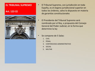 EL TRIBUNAL SUPREMO
Art. 123 CE
• El Tribunal Supremo, con jurisdicción en toda
España, es el órgano jurisdiccional superior en
todos los órdenes, salvo lo dispuesto en materia
de garantías constitucionales
• El Presidente del Tribunal Supremo será
nombrado por el Rey, a propuesta del Consejo
General del Poder Judicial, en la forma que
determine la ley
• Se compone de 5 Salas:
1. CIVIL
2. PENAL
3. CONTENCIOSO-ADMINISTRATIVO
4. SOCIAL
5. MILITAR
 