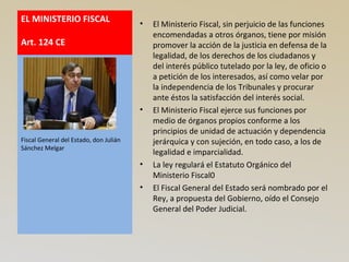 EL MINISTERIO FISCAL
Art. 124 CE
• El Ministerio Fiscal, sin perjuicio de las funciones
encomendadas a otros órganos, tiene por misión
promover la acción de la justicia en defensa de la
legalidad, de los derechos de los ciudadanos y
del interés público tutelado por la ley, de oficio o
a petición de los interesados, así como velar por
la independencia de los Tribunales y procurar
ante éstos la satisfacción del interés social.
• El Ministerio Fiscal ejerce sus funciones por
medio de órganos propios conforme a los
principios de unidad de actuación y dependencia
jerárquica y con sujeción, en todo caso, a los de
legalidad e imparcialidad.
• La ley regulará el Estatuto Orgánico del
Ministerio Fiscal0
• El Fiscal General del Estado será nombrado por el
Rey, a propuesta del Gobierno, oído el Consejo
General del Poder Judicial.
Fiscal General del Estado, don Julián
Sánchez Melgar
 