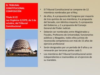 EL TRIBUNAL
CONSTITUCIONAL
COMPOSICIÓN
Título IX CE
Ley Orgánica 2/1979, de 3 de
octubre, del Tribunal
Constitucional
• El Tribunal Constitucional se compone de 12
miembros nombrados por el Rey;
• de ellos, 4 a propuesta del Congreso por mayoría
de tres quintos de sus miembros; 4 a propuesta
del Senado, con idéntica mayoría; 2 a propuesta
del Gobierno, y 2 a propuesta del Consejo
General del Poder Judicial.
• Deberán ser nombrados entre Magistrados y
Fiscales, Profesores de Universidad, funcionarios
públicos y Abogados, todos ellos juristas de
reconocida competencia con más de 15 años de
ejercicio profesional
• Serán designados por un período de 9 años y se
renovarán por terceras partes cada 3.
• Los miembros del Tribunal Constitucional serán
independientes e inamovibles en el ejercicio de
su mandato.
 