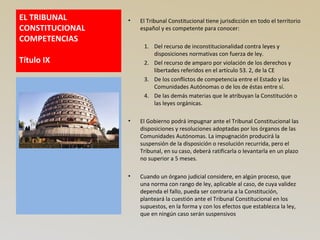 EL TRIBUNAL
CONSTITUCIONAL
COMPETENCIAS
Título IX
• El Tribunal Constitucional tiene jurisdicción en todo el territorio
español y es competente para conocer:
1. Del recurso de inconstitucionalidad contra leyes y
disposiciones normativas con fuerza de ley.
2. Del recurso de amparo por violación de los derechos y
libertades referidos en el artículo 53. 2, de la CE
3. De los conflictos de competencia entre el Estado y las
Comunidades Autónomas o de los de éstas entre sí.
4. De las demás materias que le atribuyan la Constitución o
las leyes orgánicas.
• El Gobierno podrá impugnar ante el Tribunal Constitucional las
disposiciones y resoluciones adoptadas por los órganos de las
Comunidades Autónomas. La impugnación producirá la
suspensión de la disposición o resolución recurrida, pero el
Tribunal, en su caso, deberá ratificarla o levantarla en un plazo
no superior a 5 meses.
• Cuando un órgano judicial considere, en algún proceso, que
una norma con rango de ley, aplicable al caso, de cuya validez
dependa el fallo, pueda ser contraria a la Constitución,
planteará la cuestión ante el Tribunal Constitucional en los
supuestos, en la forma y con los efectos que establezca la ley,
que en ningún caso serán suspensivos
 