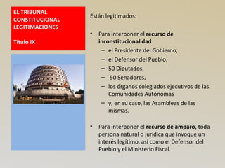 EL TRIBUNAL
CONSTITUCIONAL
LEGITIMACIONES
Título IX
Están legitimados:
• Para interponer el recurso de
inconstitucionalidad
– el Presidente del Gobierno,
– el Defensor del Pueblo,
– 50 Diputados,
– 50 Senadores,
– los órganos colegiados ejecutivos de las
Comunidades Autónomas
– y, en su caso, las Asambleas de las
mismas.
• Para interponer el recurso de amparo, toda
persona natural o jurídica que invoque un
interés legítimo, así como el Defensor del
Pueblo y el Ministerio Fiscal.
 