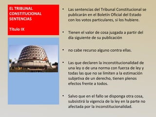 EL TRIBUNAL
CONSTITUCIONAL
SENTENCIAS
Título IX
• Las sentencias del Tribunal Constitucional se
publicarán en el Boletín Oficial del Estado
con los votos particulares, si los hubiere.
• Tienen el valor de cosa juzgada a partir del
día siguiente de su publicación
• no cabe recurso alguno contra ellas.
• Las que declaren la inconstitucionalidad de
una ley o de una norma con fuerza de ley y
todas las que no se limiten a la estimación
subjetiva de un derecho, tienen plenos
efectos frente a todos.
• Salvo que en el fallo se disponga otra cosa,
subsistirá la vigencia de la ley en la parte no
afectada por la inconstitucionalidad.
 