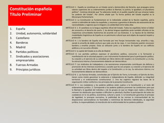 Constitución española
Título Preliminar
ARTÍCULO 1 : España se constituye en un Estado social y democrático de Derecho, que propugna como
valores superiores de su ordenamiento jurídico la libertad, la justicia, la igualdad y el pluralismo
político”. Continúa diciendo que “la soberanía reside en el pueblo español del que emanan todos
los poderes del Estado”. Por último añade que “la forma política del Estado español es la
Monarquía Parlamentaria
ARTÍCULO 2: La Constitución se fundamentará en la indisoluble unidad de la Nación española, patria
común e indivisible de todos los españoles, y reconoce y garantiza el derecho ala autonomía de las
nacionalidades y regiones que la integran y la solidaridad entre todas ellas
ARTÍCULO 3: 1. El castellano es la lengua española oficial del Estado. Todos los españoles tienen el deber
de conocerla y el derecho de usarla. 2. las demás lenguas españolas serán también oficiales en las
respectivas comunidades Autónomas de acuerdo con sus Estatutos. 3. La riqueza de las distintas
modalidades lingüísticas de España es un patrimonio cultural que será objeto de especial respeto y
protección
ARTÍCULO 4: 1 la bandera de España está formada por tres franjas horizontales roja, amarilla y roja,
siendo la amarilla de doble anchura que cada una de las rojas. 2. Los Estatutos podrán reconocer
bandera y enseñas propias. Estas se utilizarán junto a la bandera de España en sus edificios
públicos y en sus actos oficiales
ARTÍCULO 5: la capital del Estado es la villa de Madrid
ARTÍCULO 6: Los partidos políticos expresan el pluralismo político, concurren a la formación y
manifestación de la voluntad popular y son instrumento fundamental para la participación política.
Su creación y el ejercicio de su actividad son libres dentro del respeto a la Constitución y a la ley.
Su estructura interna y funcionamiento deberán ser democráticos
ARTÍCULO 7: Los sindicatos de trabajadores y las asociaciones empresariales contribuyen ala defensa y
promoción de los intereses económicos y sociales que les son propios: su creación y el ejercicio de
su actividad son libres dentro del respeto a la Constitución y a la Ley. Su estructura interna y su
funcionamiento deberán ser democráticos
ARTÍCULO 8: 1. Las fuerzas Armadas, constituidas por el Ejército de Tierra, la Armada y el Ejército de Aire,
tienen como misión garantizar la soberanía e independencia de España, defender su integridad
territorial y el ordenamiento constitucional. 2. Una ley orgánica regulará las bases de la
organización militar conforme a los principios de la presente Constitución
ARTÍCULO 9: 1. Los ciudadanos y los poderes públicos están sujetos a la Constitución y al resto del
ordenamiento jurídico. 2. Corresponde a los poderes públicos promover las condiciones para que
la libertad y la igualdad del individuo y de los grupos en que se integra sean reales y efectivas;
remover los obstáculos que impidan o dificulten su plenitud y facilitar la participación de todos los
ciudadanos en la vía política, económica, cultural y social. 3. la Constitución garantiza el principio
de legalidad, la jerarquía normativa, la publicidad de las normas la irretroactividad de las
disposiciones sancionadoras no favorables o restrictivas de derechos individuales, la seguridad
jurídica, la responsabilidad y la interdicción de la arbitrariedad de los poderes públicos
1. España
2. Unidad, autonomía, solidaridad
3. Castellano
4. Banderas
5. Madrid
6. Partidos políticos
7. Sindicados y asociaciones
empresariales
8. Fuerzas Armadas
9. Principios jurídicos
 