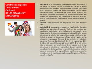 Constitución española
Título Primero
Capítulo I
DE LOS ESPAÑOLES Y
EXTRANJEROS
• Artículo 11: 1. La nacionalidad española se adquiere, se conserva y
se pierde de acuerdo con lo establecido por la ley. 2. Ningún
español de origen podrá ser privado de su nacionalidad. 3. El Estado
podrá concertar tratados de doble nacionalidad con los países
iberoamericanos o con aquellos que hayan tenido o tengan una
particular vinculación con España. En estos mismos países, aun
cuando no reconozcan a sus ciudadanos un derecho recíproco,
podrán naturalizarse los españoles sin perder su nacionalidad de
origen.
• Artículo 12: Los españoles son mayores de edad a los dieciocho
años.
• Artículo 13: 1. Los extranjeros gozarán en España de las libertades
públicas que garantiza el presente Título en los términos que
establezcan los tratados y la ley. 2. Solamente los españoles serán
titulares de los derechos reconocidos en el artículo 23, salvo lo que,
atendiendo a criterios de reciprocidad, pueda establecerse por
tratado o ley para el derecho de sufragio activo y pasivo en las
elecciones municipales (Número 2 del artículo 13 redactado
conforme Reforma Constitucional de 27 de agosto de 1992
(«B.O.E.» 28 agosto).Vigencia: 28 agosto 1992) 3. La extradición
sólo se concederá en cumplimiento de un tratado o de la ley,
atendiendo al principio de reciprocidad. Quedan excluidos de la
extradición los delitos políticos, no considerándose como tales los
actos de terrorismo. 4. La ley establecerá los términos en que los
ciudadanos de otros países y los apátridas podrán gozar del derecho
de asilo en España.
 