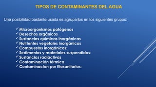 Una posibilidad bastante usada es agruparlos en los siguientes grupos:
Microorganismos patógenos
Desechos orgánicos
Sustancias químicas inorgánicas
Nutrientes vegetales inorgánicos
Compuestos inorgánicos:
Sedimentos y materiales suspendidos:
Sustancias radiactivas
Contaminación térmica
Contaminación por fitosanitarios:
TIPOS DE CONTAMINANTES DEL AGUA
 