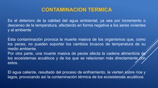 CONTAMINACION TERMICA
Es el deterioro de la calidad del agua ambiental, ya sea por incremento o
descenso de la temperatura, afectando en forma negativa a los seres vivientes
y al ambiente
.
Esta contaminación provoca la muerte masiva de los organismos que, como
los peces, no pueden soportar los cambios bruscos de temperatura de su
medio ambiente.
Por otra parte, una muerte masiva de peces afecta la cadena alimenticia de
los ecosistemas acuáticos y de los que se relacionan más directamente con
estos.
El agua caliente, resultado del proceso de enfriamiento, la vierten sobre ríos y
lagos, provocando así la contaminación térmica de los ecosistemas acuáticos
 