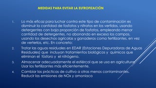 MEDIDAS PARA EVITAR LA EUTROFIZACIÓN
1. Lo más eficaz para luchar contra este tipo de contaminación es
disminuir la cantidad de fosfatos y nitratos en los vertidos, usando
detergentes con baja proporción de fosfatos, empleando menor
cantidad de detergentes, no abonando en exceso los campos,
usando los desechos agrícolas y ganaderos como fertilizantes, en vez
de verterlos, etc. En concreto:
2. Tratar las aguas residuales en EDAR (Estaciones Depuradoras de Aguas
Residuales) que incluyan tratamientos biológicos y químicos que
eliminan el fósforo y el nitrógeno.
3. Almacenar adecuadamente el estiércol que se usa en agricultura.
Usar los fertilizantes más eficientemente.
4. Cambiar las prácticas de cultivo a otras menos contaminantes.
Reducir las emisiones de NOx y amoniaco
 