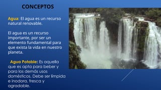 CONCEPTOS
Agua: El agua es un recurso
natural renovable.
El agua es un recurso
importante, por ser un
elemento fundamental para
que exista la vida en nuestro
planeta.
Agua Potable: Es aquella
que es apta para beber y
para los demás usos
domésticos. Debe ser límpida
e inodora, fresca y
agradable.
 