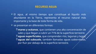  El agua, al mismo tiempo que constituye el líquido más
abundante en la Tierra, representa el recurso natural más
importante y la base de toda forma de vida.
 se presentan en diferentes formas:
mares y océanos, que contienen una alta concentración de
sales y que llegan a cubrir un 71% de la superficie terrestre;
aguas superficiales, que comprenden ríos, lagunas y lagos;
aguas del subsuelo, también llamadas aguas subterráneas,
por fluir por debajo de la superficie terrestre.
RECURSO AGUA
 