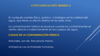 Es cualquier cambio físico, químico o biológico en la calidad del
agua, que tiene un efecto dañino en los seres vivos.
La contaminación hídrica se produce cuando los contaminantes se
vierten directa o indirectamente en los cuerpos de agua.
CAUSAS DE LA CONTAMINACIÓN HÍDRICA
Naturales, son de frecuencia menor,.
Antrópicas Las actividades humanas,
CONTAMINACIÓN HIDRICA
 
