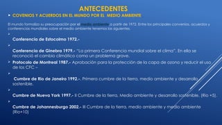 ANTECEDENTES
 COVENIOS Y ACUERDOS EN EL MUNDO POR EL MEDIO AMBIENTE
El mundo formalizo su preocupación por el medio ambiente a partir de 1972. Entre los principales convenios, acuerdos y
conferencias mundiales sobre el medio ambiente tenemos las siguientes.

Conferencia de Estocolmo 1972.-

Conferencia de Ginebra 1979.- “La primera Conferencia mundial sobre el clima”. En ella se
reconoció el cambio climático como un problema grave.
 Protocolo de Montreal 1987.- Aprobación para la protección de la capa de ozono y reducir el uso
de los CFC –

Cumbre de Rio de Janeiro 1992.-. Primera cumbre de la tierra, medio ambiente y desarrollo
sostenible.

Cumbre de Nueva York 1997.- II Cumbre de la tierra, Medio ambiente y desarrollo sostenible. (Rio +5).

Cumbre de Johannesburgo 2002.- III Cumbre de la tierra, medio ambiente y medio ambiente
(Rio+10)
 
