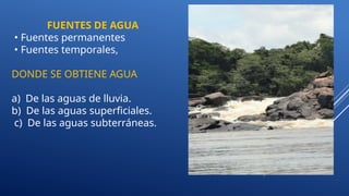 FUENTES DE AGUA
• Fuentes permanentes
• Fuentes temporales,
DONDE SE OBTIENE AGUA
a) De las aguas de lluvia.
b) De las aguas superficiales.
c) De las aguas subterráneas.
 