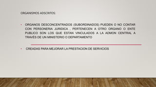 ORGANISMOS ADSCRITOS:
• ORGANOS DESCONCENTRADOS (SUBORDINADOS) PUEDEN O NO CONTAR
CON PERSONERIA JURIDICA , PERTENECEN A OTRO ORGANO O ENTE
PUBLICO SON LOS QUE ESTAN VINCULADOS A LA ADMON CENTRAL A
TRAVÉS DE UN MINISTERIO O DEPARTAMENTO
• CREADAS PARA MEJORAR LA PRESTACION DE SERVICIOS
 