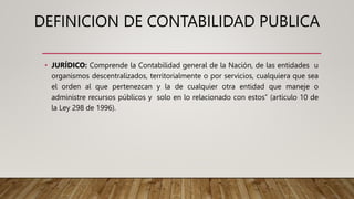 DEFINICION DE CONTABILIDAD PUBLICA
• JURÍDICO: Comprende la Contabilidad general de la Nación, de las entidades u
organismos descentralizados, territorialmente o por servicios, cualquiera que sea
el orden al que pertenezcan y la de cualquier otra entidad que maneje o
administre recursos públicos y solo en lo relacionado con estos” (artículo 10 de
la Ley 298 de 1996).
 